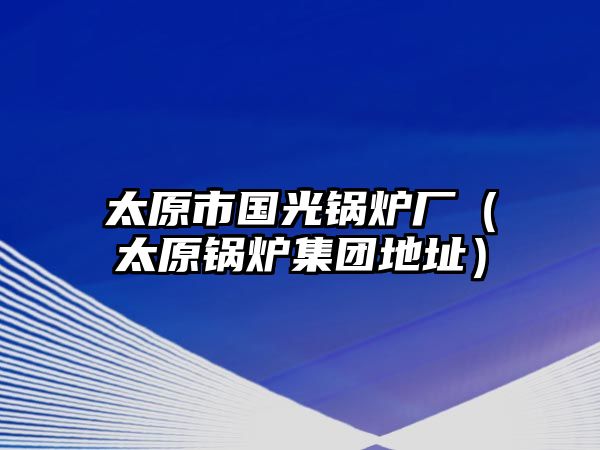 太原市國(guó)光鍋爐廠（太原鍋爐集團(tuán)地址）