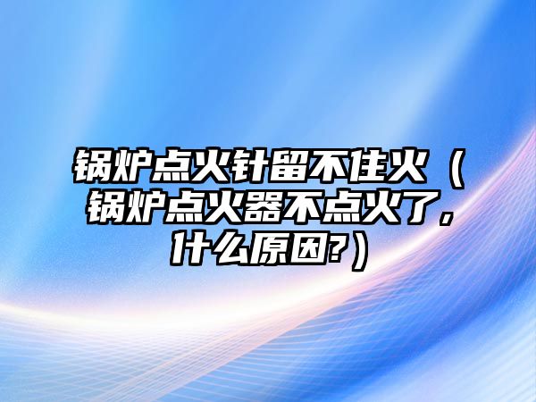 鍋爐點火針留不住火（鍋爐點火器不點火了,什么原因?）