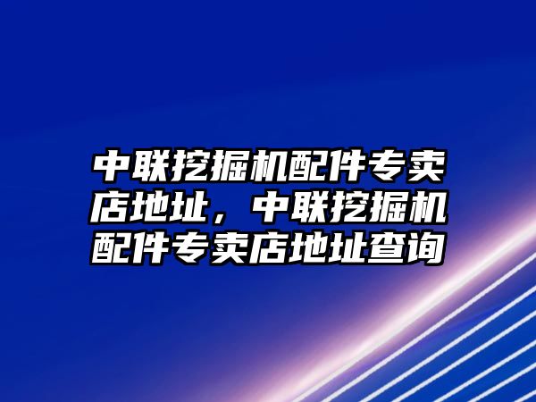 中聯挖掘機配件專賣店地址，中聯挖掘機配件專賣店地址查詢