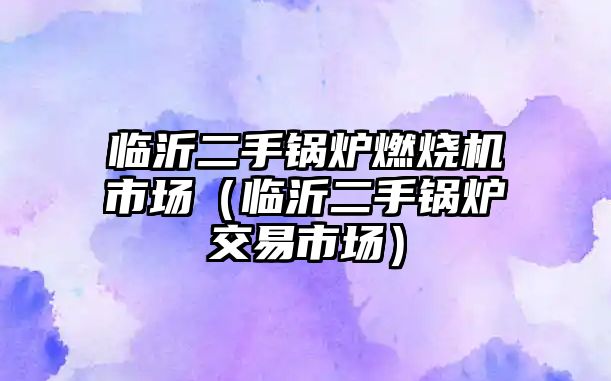 臨沂二手鍋爐燃燒機市場（臨沂二手鍋爐交易市場）