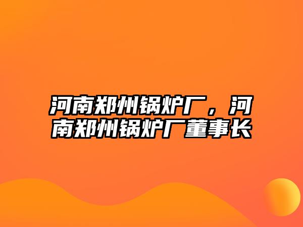 河南鄭州鍋爐廠，河南鄭州鍋爐廠董事長