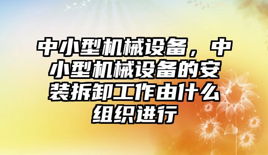 中小型機(jī)械設(shè)備，中小型機(jī)械設(shè)備的安裝拆卸工作由什么組織進(jìn)行