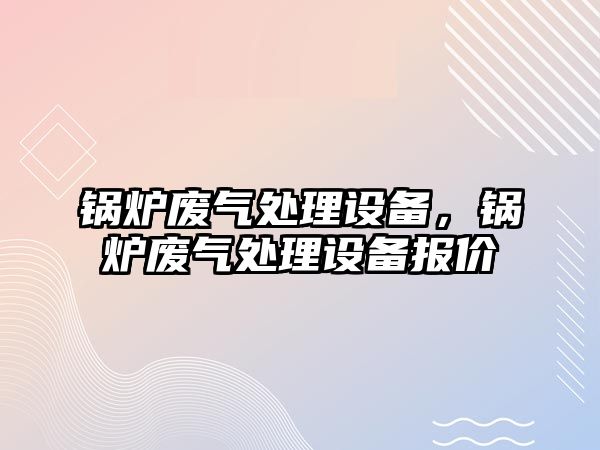 鍋爐廢氣處理設備，鍋爐廢氣處理設備報價