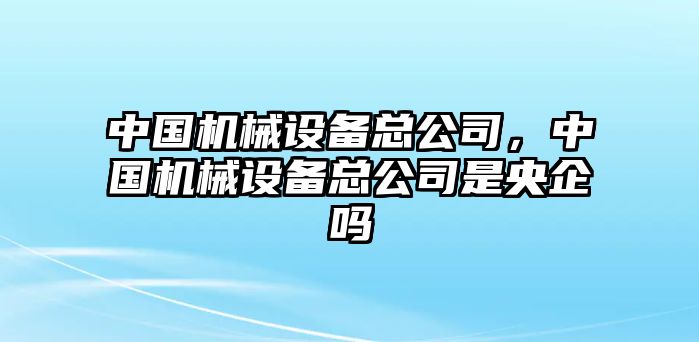 中國機械設備總公司，中國機械設備總公司是央企嗎