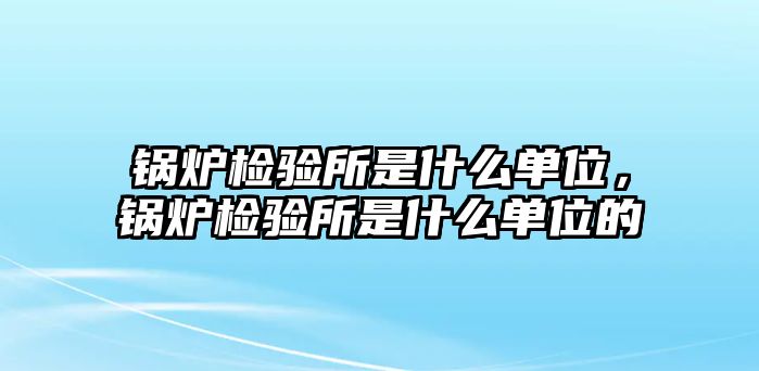 鍋爐檢驗所是什么單位，鍋爐檢驗所是什么單位的