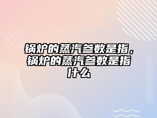 鍋爐的蒸汽參數是指，鍋爐的蒸汽參數是指什么