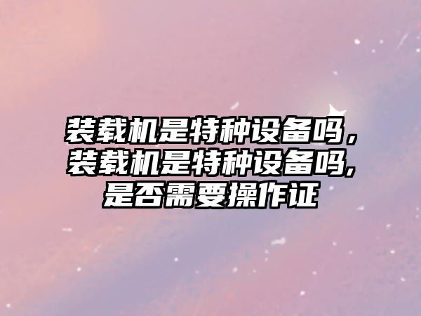 裝載機是特種設備嗎，裝載機是特種設備嗎,是否需要操作證