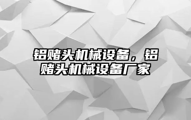 鋁賭頭機械設備，鋁賭頭機械設備廠家