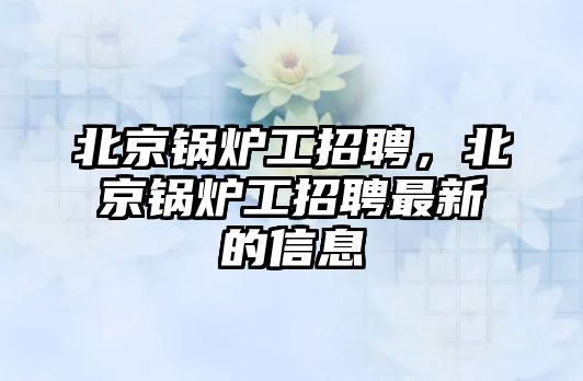 北京鍋爐工招聘，北京鍋爐工招聘最新的信息