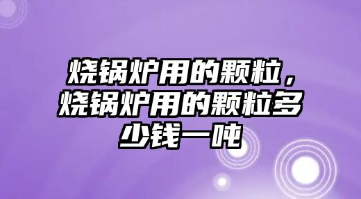 燒鍋爐用的顆粒，燒鍋爐用的顆粒多少錢一噸