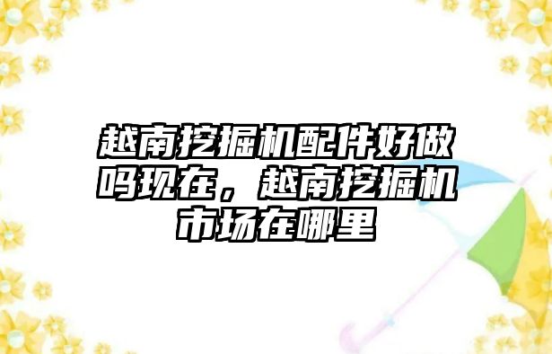 越南挖掘機配件好做嗎現在，越南挖掘機市場在哪里