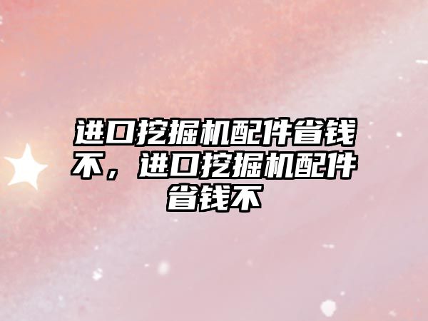 進口挖掘機配件省錢不，進口挖掘機配件省錢不