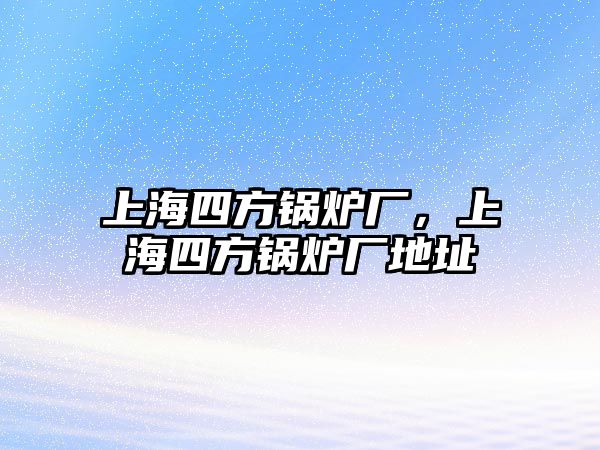 上海四方鍋爐廠，上海四方鍋爐廠地址