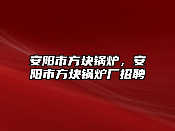 安陽市方塊鍋爐，安陽市方塊鍋爐廠招聘