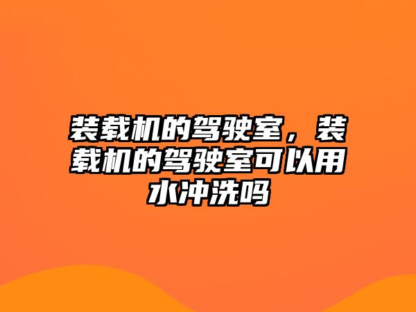 裝載機的駕駛室，裝載機的駕駛室可以用水沖洗嗎