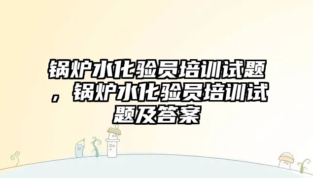 鍋爐水化驗員培訓試題，鍋爐水化驗員培訓試題及答案