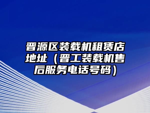 晉源區裝載機租賃店地址（晉工裝載機售后服務電話號碼）