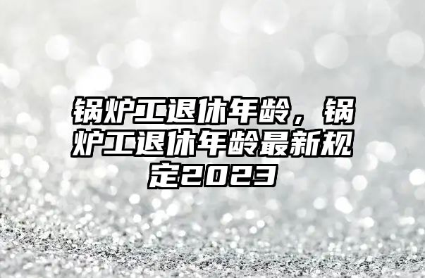 鍋爐工退休年齡，鍋爐工退休年齡最新規定2023