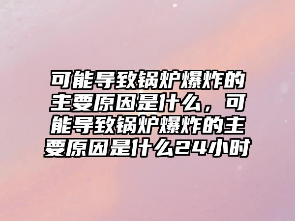 可能導(dǎo)致鍋爐爆炸的主要原因是什么，可能導(dǎo)致鍋爐爆炸的主要原因是什么24小時