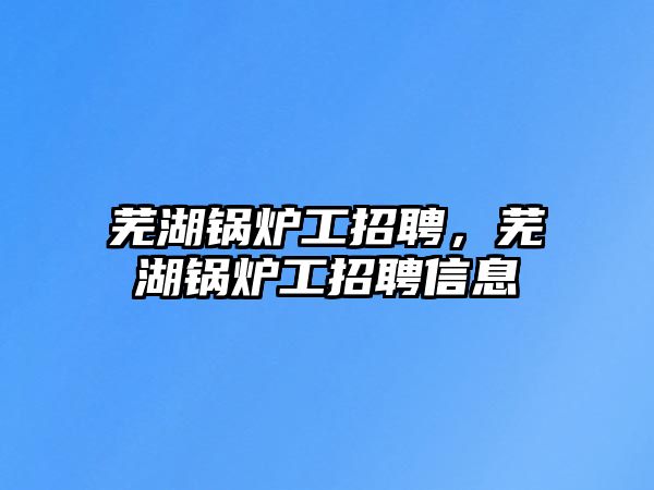 蕪湖鍋爐工招聘，蕪湖鍋爐工招聘信息