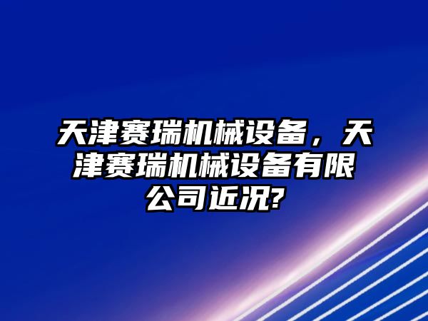 天津賽瑞機(jī)械設(shè)備，天津賽瑞機(jī)械設(shè)備有限公司近況?