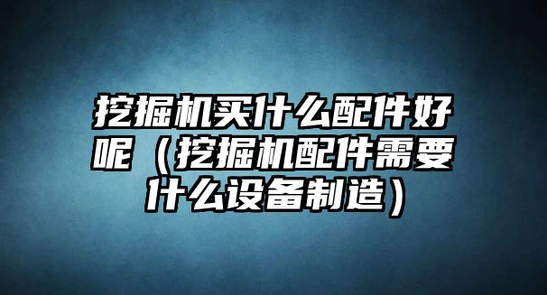 挖掘機買什么配件好呢（挖掘機配件需要什么設備制造）