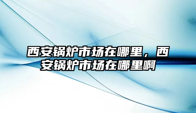 西安鍋爐市場在哪里，西安鍋爐市場在哪里啊