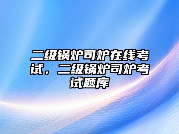 二級鍋爐司爐在線考試，二級鍋爐司爐考試題庫