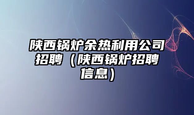 陜西鍋爐余熱利用公司招聘（陜西鍋爐招聘信息）