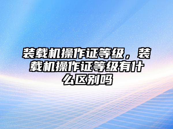 裝載機操作證等級，裝載機操作證等級有什么區別嗎