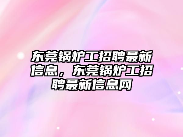 東莞鍋爐工招聘最新信息，東莞鍋爐工招聘最新信息網