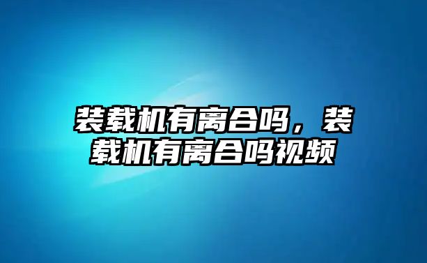 裝載機有離合嗎，裝載機有離合嗎視頻