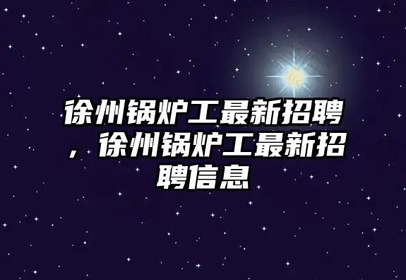 徐州鍋爐工最新招聘，徐州鍋爐工最新招聘信息