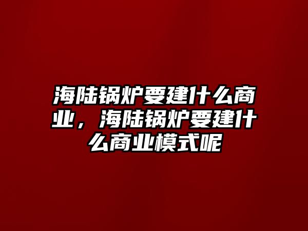 海陸鍋爐要建什么商業，海陸鍋爐要建什么商業模式呢