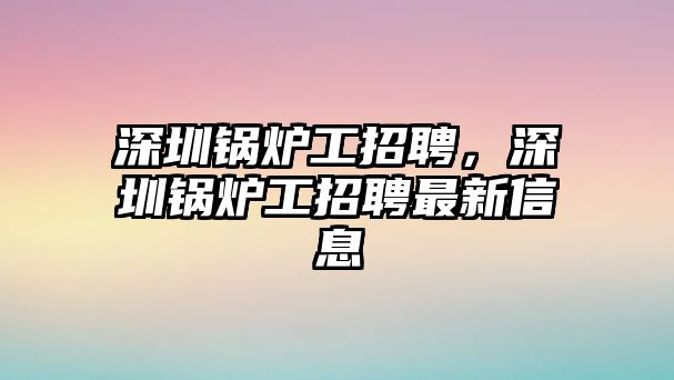 深圳鍋爐工招聘，深圳鍋爐工招聘最新信息