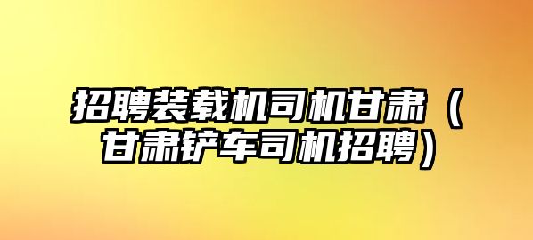 招聘裝載機司機甘肅（甘肅鏟車司機招聘）