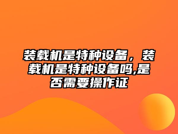 裝載機是特種設(shè)備，裝載機是特種設(shè)備嗎,是否需要操作證