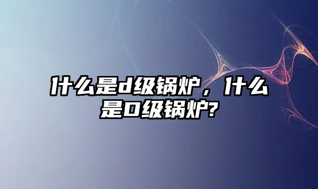 什么是d級鍋爐，什么是D級鍋爐?