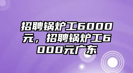 招聘鍋爐工6000元，招聘鍋爐工6000元廣東