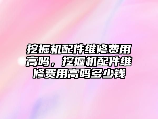 挖掘機配件維修費用高嗎，挖掘機配件維修費用高嗎多少錢