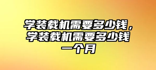 學(xué)裝載機(jī)需要多少錢，學(xué)裝載機(jī)需要多少錢一個(gè)月