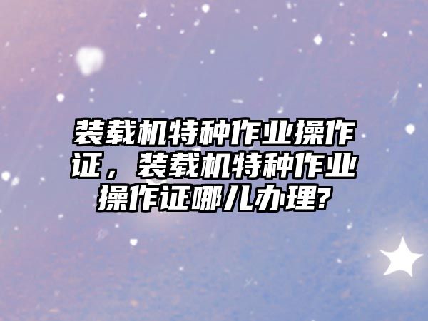 裝載機特種作業(yè)操作證，裝載機特種作業(yè)操作證哪兒辦理?