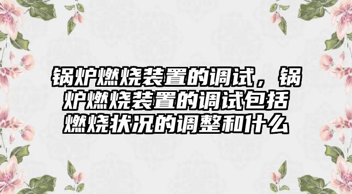 鍋爐燃燒裝置的調試，鍋爐燃燒裝置的調試包括燃燒狀況的調整和什么