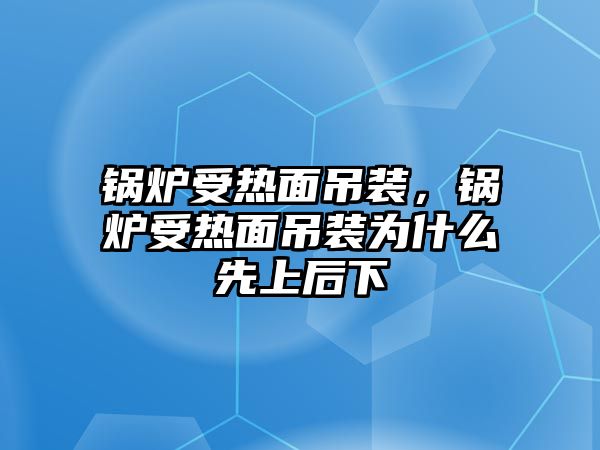 鍋爐受熱面吊裝，鍋爐受熱面吊裝為什么先上后下