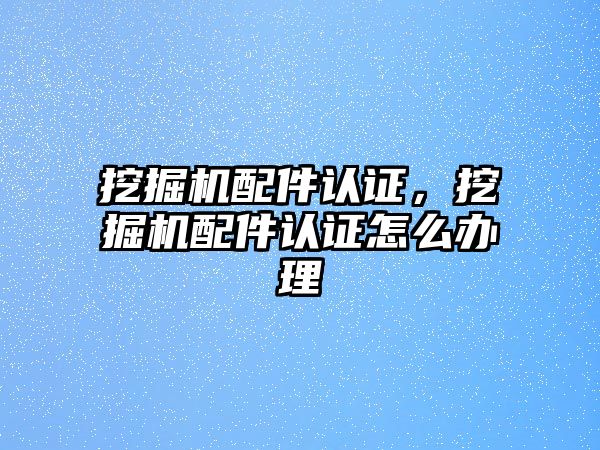 挖掘機配件認證，挖掘機配件認證怎么辦理