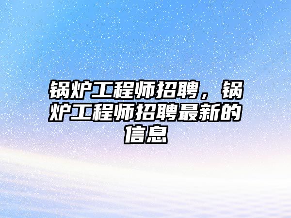 鍋爐工程師招聘，鍋爐工程師招聘最新的信息