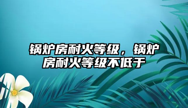 鍋爐房耐火等級，鍋爐房耐火等級不低于