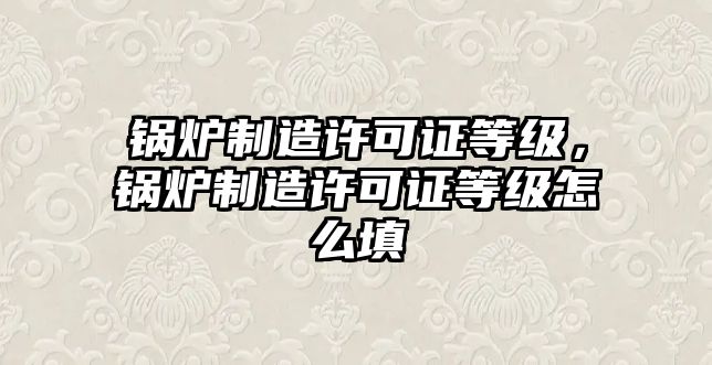 鍋爐制造許可證等級，鍋爐制造許可證等級怎么填