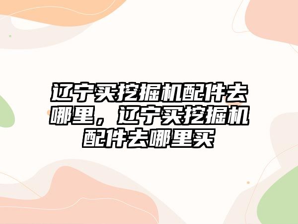 遼寧買挖掘機配件去哪里，遼寧買挖掘機配件去哪里買