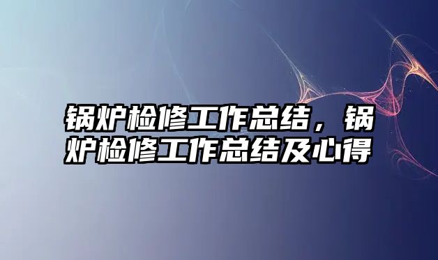 鍋爐檢修工作總結(jié)，鍋爐檢修工作總結(jié)及心得